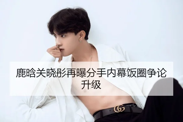 鹿晗关晓彤再曝分手内幕饭圈争论升级